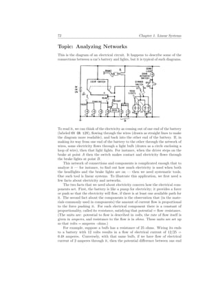 72 Chapter 1. Linear Systems
Topic: Analyzing Networks
This is the diagram of an electrical circuit. It happens to describe some of the
connections between a car’s battery and lights, but it is typical of such diagrams.
To read it, we can think of the electricity as coming out of one end of the battery
(labeled 6V OR 12V), flowing through the wires (drawn as straight lines to make
the diagram more readable), and back into the other end of the battery. If, in
making its way from one end of the battery to the other through the network of
wires, some electricity flows through a light bulb (drawn as a circle enclosing a
loop of wire), then that light lights. For instance, when the driver steps on the
brake at point A then the switch makes contact and electricity flows through
the brake lights at point B.
This network of connections and components is complicated enough that to
analyze it — for instance, to find out how much electricity is used when both
the headlights and the brake lights are on — then we need systematic tools.
One such tool is linear systems. To illustrate this application, we first need a
few facts about electricity and networks.
The two facts that we need about electricity concern how the electrical com-
ponents act. First, the battery is like a pump for electricity; it provides a force
or push so that the electricity will flow, if there is at least one available path for
it. The second fact about the components is the observation that (in the mate-
rials commonly used in components) the amount of current flow is proportional
to the force pushing it. For each electrical component there is a constant of
proportionality, called its resistance, satisfying that potential = flow·resistance.
(The units are: potential to flow is described in volts, the rate of flow itself is
given in amperes, and resistance to the flow is in ohms. These units are set up
so that volts = amperes · ohms.)
For example, suppose a bulb has a resistance of 25 ohms. Wiring its ends
to a battery with 12 volts results in a flow of electrical current of 12/25 =
0.48 amperes. Conversely, with that same bulb, if we have flow of electrical
current of 2 amperes through it, then the potential difference between one end
 