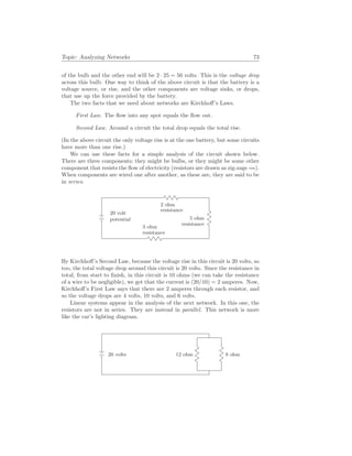 Topic: Analyzing Networks 73
of the bulb and the other end will be 2 · 25 = 50 volts. This is the voltage drop
across this bulb. One way to think of the above circuit is that the battery is a
voltage source, or rise, and the other components are voltage sinks, or drops,
that use up the force provided by the battery.
The two facts that we need about networks are Kirchhoff’s Laws.
First Law. The flow into any spot equals the flow out.
Second Law. Around a circuit the total drop equals the total rise.
(In the above circuit the only voltage rise is at the one battery, but some circuits
have more than one rise.)
We can use these facts for a simple analysis of the circuit shown below.
There are three components; they might be bulbs, or they might be some other
component that resists the flow of electricity (resistors are drawn as zig-zags ).
When components are wired one after another, as these are, they are said to be
in series.
20 volt
potential
3 ohm
resistance
2 ohm
resistance
5 ohm
resistance
By Kirchhoff’s Second Law, because the voltage rise in this circuit is 20 volts, so
too, the total voltage drop around this circuit is 20 volts. Since the resistance in
total, from start to finish, in this circuit is 10 ohms (we can take the resistance
of a wire to be negligible), we get that the current is (20/10) = 2 amperes. Now,
Kirchhoff’s First Law says that there are 2 amperes through each resistor, and
so the voltage drops are 4 volts, 10 volts, and 6 volts.
Linear systems appear in the analysis of the next network. In this one, the
resistors are not in series. They are instead in parallel. This network is more
like the car’s lighting diagram.
20 volts 12 ohm 8 ohm
 