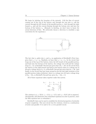 74 Chapter 1. Linear Systems
We begin by labeling the branches of the network. Call the flow of current
coming out of the top of the battery and through the top wire i0, call the
current through the left branch of the parallel portion i1, that through the right
branch i2, and call the current flowing through the bottom wire and into the
bottom of the battery i3. (Remark: in labeling, we don’t have to know the
actual direction of flow. We arbitrarily choose a direction to establish a sign
convention for the equations.)
i0
i3
i1 i2
The fact that i0 splits into i1 and i2, on application of Kirchhoff’s First Law,
gives that i1 + i2 = i0. Similarly, we have that i1 + i2 = i3. In the circuit that
loops out of the top of the battery, down the left branch of the parallel portion,
and back into the bottom of the battery, the voltage rise is 20 and the voltage
drop is i1 ·12, so Kirchoff’s Second Law gives that 12i1 = 20. In the circuit from
the battery to the right branch and back to the battery there is a voltage rise of
20 and a voltage drop of i2 ·8, so Kirchoff’s Second law gives that 8i2 = 20. And
finally, in the circuit that just loops around in the left and right branches of the
parallel portion (taken clockwise), there is a voltage rise of 0 and a voltage drop
of 8i2 − 12i1 so Kirchoff’s Second Law gives 8i2 − 12i1 = 0.
All of these equations taken together make this system.
i0 − i1 − i2 = 0
− i1 − i2 + i3 = 0
12i1 = 20
8i2 = 20
−12i1 + 8i2 = 0
The solution is i0 = 25/6, i1 = 5/3, i2 = 5/2, and i3 = 25/6 (all in amperes).
(Incidentally, this illustrates that redundant equations do arise in practice, since
the fifth equation here is redundant.)
Kirchhoff’s laws can be used to establish the electrical properties of networks
of great complexity. The next circuit has five resistors, wired in a combination
of series and parallel. It is said to be a series-parallel circuit.
 