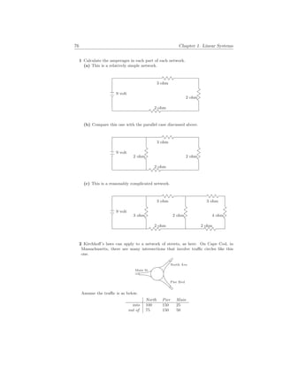 76 Chapter 1. Linear Systems
1 Calculate the amperages in each part of each network.
(a) This is a relatively simple network.
9 volt
2 ohm
3 ohm
2 ohm
(b) Compare this one with the parallel case discussed above.
9 volt
2 ohm
3 ohm
2 ohm 2 ohm
(c) This is a reasonably complicated network.
9 volt
2 ohm
3 ohm
3 ohm 2 ohm
2 ohm
3 ohm
4 ohm
2 Kirchhoff’s laws can apply to a network of streets, as here. On Cape Cod, in
Massachusetts, there are many intersections that involve traffic circles like this
one.
North Ave
Pier Bvd
Main St
Assume the traffic is as below.
North Pier Main
into 100 150 25
out of 75 150 50
 