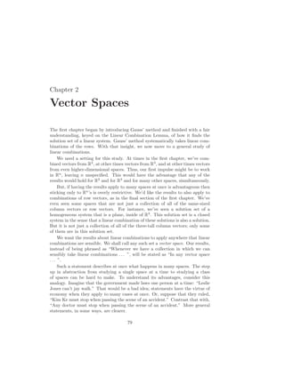 Chapter 2
Vector Spaces
The first chapter began by introducing Gauss’ method and finished with a fair
understanding, keyed on the Linear Combination Lemma, of how it finds the
solution set of a linear system. Gauss’ method systematically takes linear com-
binations of the rows. With that insight, we now move to a general study of
linear combinations.
We need a setting for this study. At times in the first chapter, we’ve com-
bined vectors from R2
, at other times vectors from R3
, and at other times vectors
from even higher-dimensional spaces. Thus, our first impulse might be to work
in Rn
, leaving n unspecified. This would have the advantage that any of the
results would hold for R2
and for R3
and for many other spaces, simultaneously.
But, if having the results apply to many spaces at once is advantageous then
sticking only to Rn
’s is overly restrictive. We’d like the results to also apply to
combinations of row vectors, as in the final section of the first chapter. We’ve
even seen some spaces that are not just a collection of all of the same-sized
column vectors or row vectors. For instance, we’ve seen a solution set of a
homogeneous system that is a plane, inside of R3
. This solution set is a closed
system in the sense that a linear combination of these solutions is also a solution.
But it is not just a collection of all of the three-tall column vectors; only some
of them are in this solution set.
We want the results about linear combinations to apply anywhere that linear
combinations are sensible. We shall call any such set a vector space. Our results,
instead of being phrased as “Whenever we have a collection in which we can
sensibly take linear combinations . . . ”, will be stated as “In any vector space
. . . ”.
Such a statement describes at once what happens in many spaces. The step
up in abstraction from studying a single space at a time to studying a class
of spaces can be hard to make. To understand its advantages, consider this
analogy. Imagine that the government made laws one person at a time: “Leslie
Jones can’t jay walk.” That would be a bad idea; statements have the virtue of
economy when they apply to many cases at once. Or, suppose that they ruled,
“Kim Ke must stop when passing the scene of an accident.” Contrast that with,
“Any doctor must stop when passing the scene of an accident.” More general
statements, in some ways, are clearer.
79
 