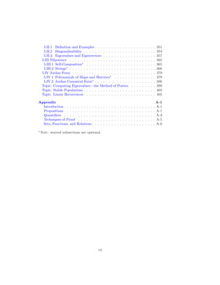 5.II.1 Definition and Examples . . . . . . . . . . . . . . . . . . . . . . 351
5.II.2 Diagonalizability . . . . . . . . . . . . . . . . . . . . . . . . . . 353
5.II.3 Eigenvalues and Eigenvectors . . . . . . . . . . . . . . . . . . . 357
5.III Nilpotence . . . . . . . . . . . . . . . . . . . . . . . . . . . . . . . 365
5.III.1 Self-Composition∗
. . . . . . . . . . . . . . . . . . . . . . . . . 365
5.III.2 Strings∗
. . . . . . . . . . . . . . . . . . . . . . . . . . . . . . . 368
5.IV Jordan Form . . . . . . . . . . . . . . . . . . . . . . . . . . . . . . 379
5.IV.1 Polynomials of Maps and Matrices∗
. . . . . . . . . . . . . . . 379
5.IV.2 Jordan Canonical Form∗
. . . . . . . . . . . . . . . . . . . . . . 386
Topic: Computing Eigenvalues—the Method of Powers . . . . . . . . . 399
Topic: Stable Populations . . . . . . . . . . . . . . . . . . . . . . . . . . 403
Topic: Linear Recurrences . . . . . . . . . . . . . . . . . . . . . . . . . 405
Appendix A-1
Introduction . . . . . . . . . . . . . . . . . . . . . . . . . . . . . . . . . A-1
Propositions . . . . . . . . . . . . . . . . . . . . . . . . . . . . . . . . . A-1
Quantifiers . . . . . . . . . . . . . . . . . . . . . . . . . . . . . . . . . A-3
Techniques of Proof . . . . . . . . . . . . . . . . . . . . . . . . . . . . A-5
Sets, Functions, and Relations . . . . . . . . . . . . . . . . . . . . . . . A-6
∗
Note: starred subsections are optional.
vii
 