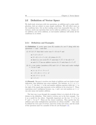 80 Chapter 2. Vector Spaces
2.I Definition of Vector Space
We shall study structures with two operations, an addition and a scalar multi-
plication, that are subject to some simple conditions. We will reflect more on
the conditions later, but on first reading notice how reasonable they are. For
instance, surely any operation that can be called an addition (e.g., column vec-
tor addition, row vector addition, or real number addition) will satisfy all the
conditions in (1) below.
2.I.1 Definition and Examples
1.1 Definition A vector space (over R) consists of a set V along with two
operations ‘+’ and ‘·’ such that
(1) if ~
v, ~
w ∈ V then their vector sum ~
v + ~
w is in V and
• ~
v + ~
w = ~
w + ~
v
• (~
v + ~
w) + ~
u = ~
v + (~
w + ~
u) (where ~
u ∈ V )
• there is a zero vector ~
0 ∈ V such that ~
v +~
0 = ~
v for all ~
v ∈ V
• each ~
v ∈ V has an additive inverse ~
w ∈ V such that ~
w + ~
v = ~
0
(2) if r, s are scalars (members of R) and ~
v, ~
w ∈ V then each scalar multiple
r · ~
v is in V and
• (r + s) · ~
v = r · ~
v + s · ~
v
• r · (~
v + ~
w) = r · ~
v + r · ~
w
• (rs) · ~
v = r · (s · ~
v)
• 1 · ~
v = ~
v.
1.2 Remark Because it involves two kinds of addition and two kinds of mul-
tiplication, that definition may seem confused. For instance, in ‘(r + s) · ~
v =
r · ~
v + s · ~
v ’, the first ‘+’ is the real number addition operator while the ‘+’ to
the right of the equals sign represents vector addition in the structure V . These
expressions aren’t ambiguous because, e.g., r and s are real numbers so ‘r + s’
can only mean real number addition.
The best way to go through the examples below is to check all of the con-
ditions in the definition. That check is written out in the first example. Use
it as a model for the others. Especially important are the two: ‘~
v + ~
w is in
V ’ and ‘r · ~
v is in V ’. These are the closure conditions. They specify that the
addition and scalar multiplication operations are always sensible — they must
be defined for every pair of vectors, and every scalar and vector, and the result
of the operation must be a member of the set (see Example 1.4).
 