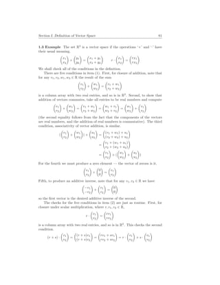 Section I. Definition of Vector Space 81
1.3 Example The set R2
is a vector space if the operations ‘+’ and ‘·’ have
their usual meaning.
µ
x1
x2
¶
+
µ
y1
y2
¶
=
µ
x1 + y1
x2 + y2
¶
r ·
µ
x1
x2
¶
=
µ
rx1
rx2
¶
We shall check all of the conditions in the definition.
There are five conditions in item (1). First, for closure of addition, note that
for any v1, v2, w1, w2 ∈ R the result of the sum
µ
v1
v2
¶
+
µ
w1
w2
¶
=
µ
v1 + w1
v2 + w2
¶
is a column array with two real entries, and so is in R2
. Second, to show that
addition of vectors commutes, take all entries to be real numbers and compute
µ
v1
v2
¶
+
µ
w1
w2
¶
=
µ
v1 + w1
v2 + w2
¶
=
µ
w1 + v1
w2 + v2
¶
=
µ
w1
w2
¶
+
µ
v1
v2
¶
(the second equality follows from the fact that the components of the vectors
are real numbers, and the addition of real numbers is commutative). The third
condition, associativity of vector addition, is similar.
(
µ
v1
v2
¶
+
µ
w1
w2
¶
) +
µ
u1
u2
¶
=
µ
(v1 + w1) + u1
(v2 + w2) + u2
¶
=
µ
v1 + (w1 + u1)
v2 + (w2 + u2)
¶
=
µ
v1
v2
¶
+ (
µ
w1
w2
¶
+
µ
u1
u2
¶
)
For the fourth we must produce a zero element — the vector of zeroes is it.
µ
v1
v2
¶
+
µ
0
0
¶
=
µ
v1
v2
¶
Fifth, to produce an additive inverse, note that for any v1, v2 ∈ R we have
µ
−v1
−v2
¶
+
µ
v1
v2
¶
=
µ
0
0
¶
so the first vector is the desired additive inverse of the second.
The checks for the five conditions in item (2) are just as routine. First, for
closure under scalar multiplication, where r, v1, v2 ∈ R,
r ·
µ
v1
v2
¶
=
µ
rv1
rv2
¶
is a column array with two real entries, and so is in R2
. This checks the second
condition.
(r + s) ·
µ
v1
v2
¶
=
µ
(r + s)v1
(r + s)v2
¶
=
µ
rv1 + sv1
rv2 + sv2
¶
= r ·
µ
v1
v2
¶
+ s ·
µ
v1
v2
¶
 