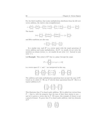 82 Chapter 2. Vector Spaces
For the third condition, that scalar multiplication distributes from the left over
vector addition, the check is also straightforward.
r · (
µ
v1
v2
¶
+
µ
w1
w2
¶
) =
µ
r(v1 + w1)
r(v2 + w2)
¶
=
µ
rv1 + rw1
rv2 + rw2
¶
= r ·
µ
v1
v2
¶
+ r ·
µ
w1
w2
¶
The fourth
(rs) ·
µ
v1
v2
¶
=
µ
(rs)v1
(rs)v2
¶
=
µ
r(sv1)
r(sv2)
¶
= r · (s ·
µ
v1
v2
¶
)
and fifth conditions are also easy.
1 ·
µ
v1
v2
¶
=
µ
1v1
1v2
¶
=
µ
v1
v2
¶
In a similar way, each Rn
is a vector space with the usual operations of
vector addition and scalar multiplication. (In R1
, we usually do not write the
members as column vectors, i.e., we usually do not write ‘(π)’. Instead we just
write ‘π’.)
1.4 Example This subset of R3
that is a plane through the origin
P = {


x
y
z


¯
¯ x + y + z = 0}
is a vector space if ‘+’ and ‘·’ are interpreted in this way.


x1
y1
z1

 +


x2
y2
z2

 =


x1 + x2
y1 + y2
z1 + z2

 r ·


x
y
z

 =


rx
ry
rz


The addition and scalar multiplication operations here are just the ones of R3
,
reused on its subset P. We say P inherits these operations from R3
. Here is a
typical addition in P.


1
1
−2

 +


−1
0
1

 =


0
1
−1


This illustrates that P is closed under addition. We’ve added two vectors from
P — that is, with the property that the sum of their three entries is zero —
and we’ve gotten a vector also in P. Of course, this example of closure is not
a proof of closure. To prove that P is closed under addition, take two elements
of P


x1
y1
z1

 ,


x2
y2
z2


 