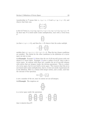 Section I. Definition of Vector Space 83
(membership in P means that x1 + y1 + z1 = 0 and x2 + y2 + z2 = 0), and
observe that their sum


x1 + x2
y1 + y2
z1 + z2


is also in P since (x1+x2)+(y1+y2)+(z1+z2) = (x1+y1+z1)+(x2+y2+z2) = 0.
To show that P is closed under scalar multiplication, start with a vector from
P


x
y
z


(so that x + y + z = 0), and then for r ∈ R observe that the scalar multiple
r ·


x
y
z

 =


rx
ry
rz


satisfies that rx + ry + rz = r(x + y + z) = 0. Thus the two closure conditions
are satisfied. The checks for the other conditions in the definition of a vector
space are just as easy.
1.5 Example Example 1.3 shows that the set of all two-tall vectors with real
entries is a vector space. Example 1.4 gives a subset of an Rn
that is also a
vector space. In contrast with those two, consider the set of two-tall columns
with entries that are integers (under the obvious operations). This is a subset
of a vector space, but it is not itself a vector space. The reason is that this set is
not closed under scalar multiplication, that is, it does not satisfy requirement (2)
in the definition. Here is a column with integer entries, and a scalar, such that
the outcome of the operation
0.5 ·
µ
4
3
¶
=
µ
2
1.5
¶
is not a member of the set, since its entries are not all integers.
1.6 Example The singleton set
{




0
0
0
0



}
is a vector space under the operations




0
0
0
0



 +




0
0
0
0



 =




0
0
0
0



 r ·




0
0
0
0



 =




0
0
0
0




that it inherits from R4
.
 