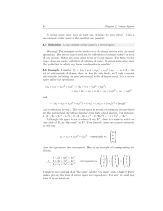 84 Chapter 2. Vector Spaces
A vector space must have at least one element, its zero vector. Thus a
one-element vector space is the smallest one possible.
1.7 Definition A one-element vector space is a trivial space.
Warning! The examples so far involve sets of column vectors with the usual
operations. But vector spaces need not be collections of column vectors, or even
of row vectors. Below are some other types of vector spaces. The term ‘vector
space’ does not mean ‘collection of columns of reals’. It means something more
like ‘collection in which any linear combination is sensible’.
1.8 Example Consider P3 = {a0 + a1x + a2x2
+ a3x3
¯
¯ a0, . . . , a3 ∈ R}, the
set of polynomials of degree three or less (in this book, we’ll take constant
polynomials, including the zero polynomial, to be of degree zero). It is a vector
space under the operations
(a0 + a1x + a2x2
+ a3x3
) + (b0 + b1x + b2x2
+ b3x3
)
= (a0 + b0) + (a1 + b1)x + (a2 + b2)x2
+ (a3 + b3)x3
and
r · (a0 + a1x + a2x2
+ a3x3
) = (ra0) + (ra1)x + (ra2)x2
+ (ra3)x3
(the verification is easy). This vector space is worthy of attention because these
are the polynomial operations familiar from high school algebra. For instance,
3 · (1 − 2x + 3x2
− 4x3
) − 2 · (2 − 3x + x2
− (1/2)x3
) = −1 + 7x2
− 11x3
.
Although this space is not a subset of any Rn
, there is a sense in which we
can think of P3 as “the same” as R4
. If we identify these two spaces’s elements
in this way
a0 + a1x + a2x2
+ a3x3
corresponds to




a0
a1
a2
a3




then the operations also correspond. Here is an example of corresponding ad-
ditions.
1 − 2x + 0x2
+ 1x3
+ 2 + 3x + 7x2
− 4x3
3 + 1x + 7x2
− 3x3
corresponds to




1
−2
0
1



 +




2
3
7
−4



 =




3
1
7
−3




Things we are thinking of as “the same” add to “the same” sum. Chapter Three
makes precise this idea of vector space correspondence. For now we shall just
leave it as an intuition.
 