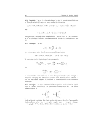 86 Chapter 2. Vector Spaces
1.12 Example The set F = {a cos θ+b sin θ
¯
¯ a, b ∈ R} of real-valued functions
of the real variable θ is a vector space under the operations
(a1 cos θ + b1 sin θ) + (a2 cos θ + b2 sin θ) = (a1 + a2) cos θ + (b1 + b2) sin θ
and
r · (a cos θ + b sin θ) = (ra) cos θ + (rb) sin θ
inherited from the space in the prior example. (We can think of F as “the same”
as R2
in that a cos θ + b sin θ corresponds to the vector with components a and
b.)
1.13 Example The set
{f : R → R
¯
¯ d2
f
dx2
+ f = 0}
is a vector space under the, by now natural, interpretation.
(f + g) (x) = f(x) + g(x) (r · f) (x) = r f(x)
In particular, notice that closure is a consequence:
d2
(f + g)
dx2
+ (f + g) = (
d2
f
dx2
+ f) + (
d2
g
dx2
+ g)
and
d2
(rf)
dx2
+ (rf) = r(
d2
f
dx2
+ f)
of basic Calculus. This turns out to equal the space from the prior example —
functions satisfying this differential equation have the form a cos θ + b sin θ —
but this description suggests an extension to solutions sets of other differential
equations.
1.14 Example The set of solutions of a homogeneous linear system in n vari-
ables is a vector space under the operations inherited from Rn
. For closure
under addition, if
~
v =



v1
.
.
.
vn


 ~
w =



w1
.
.
.
wn



both satisfy the condition that their entries add to zero then ~
v + ~
w also satisfies
that condition: c1(v1 + w1) + · · · + cn(vn + wn) = (c1v1 + · · · + cnvn) + (c1w1 +
· · · + cnwn) = 0. The checks of the other conditions are just as routine.
 