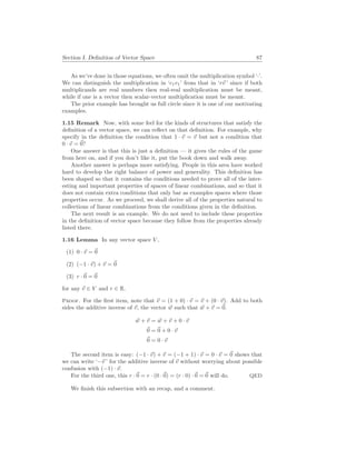 Section I. Definition of Vector Space 87
As we’ve done in those equations, we often omit the multiplication symbol ‘·’.
We can distinguish the multiplication in ‘c1v1’ from that in ‘r~
v ’ since if both
multiplicands are real numbers then real-real multiplication must be meant,
while if one is a vector then scalar-vector multiplication must be meant.
The prior example has brought us full circle since it is one of our motivating
examples.
1.15 Remark Now, with some feel for the kinds of structures that satisfy the
definition of a vector space, we can reflect on that definition. For example, why
specify in the definition the condition that 1 · ~
v = ~
v but not a condition that
0 · ~
v = ~
0?
One answer is that this is just a definition — it gives the rules of the game
from here on, and if you don’t like it, put the book down and walk away.
Another answer is perhaps more satisfying. People in this area have worked
hard to develop the right balance of power and generality. This definition has
been shaped so that it contains the conditions needed to prove all of the inter-
esting and important properties of spaces of linear combinations, and so that it
does not contain extra conditions that only bar as examples spaces where those
properties occur. As we proceed, we shall derive all of the properties natural to
collections of linear combinations from the conditions given in the definition.
The next result is an example. We do not need to include these properties
in the definition of vector space because they follow from the properties already
listed there.
1.16 Lemma In any vector space V ,
(1) 0 · ~
v = ~
0
(2) (−1 · ~
v) + ~
v = ~
0
(3) r ·~
0 = ~
0
for any ~
v ∈ V and r ∈ R.
Proof. For the first item, note that ~
v = (1 + 0) · ~
v = ~
v + (0 · ~
v). Add to both
sides the additive inverse of ~
v, the vector ~
w such that ~
w + ~
v = ~
0.
~
w + ~
v = ~
w + ~
v + 0 · ~
v
~
0 = ~
0 + 0 · ~
v
~
0 = 0 · ~
v
The second item is easy: (−1 · ~
v) + ~
v = (−1 + 1) · ~
v = 0 · ~
v = ~
0 shows that
we can write ‘−~
v ’ for the additive inverse of ~
v without worrying about possible
confusion with (−1) · ~
v.
For the third one, this r ·~
0 = r · (0 ·~
0) = (r · 0) ·~
0 = ~
0 will do. QED
We finish this subsection with an recap, and a comment.
 