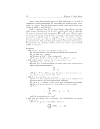 88 Chapter 2. Vector Spaces
Chapter One studied Gaussian reduction. That lead us here to the study of
collections of linear combinations. We have named any such structure a ‘vector
space’. In a phrase, the point of this material is that vector spaces are the right
context in which to study linearity.
Finally, a comment. From the fact that it forms a whole chapter, and espe-
cially because that chapter is the first one, a reader could come to think that
the study of linear systems is our purpose. The truth is, we will not so much
use vector spaces in the study of linear systems as we will instead have linear
systems lead us into the study of vector spaces. The wide variety of examples
from this subsection shows that the study of vector spaces is interesting and im-
portant in its own right, aside from how it helps us understand linear systems.
Linear systems won’t go away. But from now on our primary objects of study
will be vector spaces.
Exercises
1.17 Give the zero vector from each of these vector spaces.
(a) The space of degree three polynomials under the natural operations
(b) The space of 2×4 matrices
(c) The space {f : [0..1] → R
¯
¯ f is continuous}
(d) The space of real-valued functions of one natural number variable
X 1.18 Find the additive inverse, in the vector space, of the vector.
(a) In P3, the vector −3 − 2x + x2
(b) In the space of 2×2 matrices with real number entries under the usual matrix
addition and scalar multiplication,
µ
1 −1
0 3
¶
(c) In {aex
+ be−x
¯
¯ a, b ∈ R}, a space of functions of the real variable x under
the natural operations, the vector 3ex
− 2e−x
.
X 1.19 Show that each of these is a vector space.
(a) The set of linear polynomials P1 = {a0 + a1x
¯
¯ a0, a1 ∈ R} under the usual
polynomial addition and scalar multiplication operations
(b) The set of 2×2 matrices with real entries under the usual matrix operations
(c) The set of three-component row vectors with their usual operations
(d) The set
L = {



x
y
z
w


 ∈ R4
¯
¯ x + y − z + w = 0}
under the operations inherited from R4
X 1.20 Show that each set is not a vector space. (Hint. Start by listing two members
of each set.)
(a) Under the operations inherited from R3
, this set
{
Ã
x
y
z
!
∈ R3
¯
¯ x + y + z = 1}
 