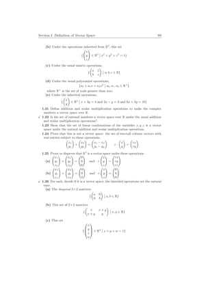 Section I. Definition of Vector Space 89
(b) Under the operations inherited from R3
, this set
{
Ã
x
y
z
!
∈ R3
¯
¯ x2
+ y2
+ z2
= 1}
(c) Under the usual matrix operations,
{
µ
a 1
b c
¶
¯
¯ a, b, c ∈ R}
(d) Under the usual polynomial operations,
{a0 + a1x + a2x2
¯
¯ a0, a1, a2 ∈ R+
}
where R+
is the set of reals greater than zero
(e) Under the inherited operations,
{
µ
x
y
¶
∈ R2
¯
¯ x + 3y = 4 and 2x − y = 3 and 6x + 4y = 10}
1.21 Define addition and scalar multiplication operations to make the complex
numbers a vector space over R.
X 1.22 Is the set of rational numbers a vector space over R under the usual addition
and scalar multiplication operations?
1.23 Show that the set of linear combinations of the variables x, y, z is a vector
space under the natural addition and scalar multiplication operations.
1.24 Prove that this is not a vector space: the set of two-tall column vectors with
real entries subject to these operations.
µ
x1
y1
¶
+
µ
x2
y2
¶
=
µ
x1 − x2
y1 − y2
¶
r ·
µ
x
y
¶
=
µ
rx
ry
¶
1.25 Prove or disprove that R3
is a vector space under these operations.
(a)
Ã
x1
y1
z1
!
+
Ã
x2
y2
z2
!
=
Ã
0
0
0
!
and r
Ã
x
y
z
!
=
Ã
rx
ry
rz
!
(b)
Ã
x1
y1
z1
!
+
Ã
x2
y2
z2
!
=
Ã
0
0
0
!
and r
Ã
x
y
z
!
=
Ã
0
0
0
!
X 1.26 For each, decide if it is a vector space; the intended operations are the natural
ones.
(a) The diagonal 2×2 matrices
{
µ
a 0
0 b
¶
¯
¯ a, b ∈ R}
(b) This set of 2×2 matrices
{
µ
x x + y
x + y y
¶
¯
¯ x, y ∈ R}
(c) This set
{



x
y
z
w


 ∈ R4
¯
¯ x + y + w = 1}
 
