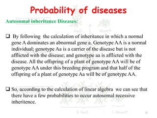 Probability of diseases
Autosomal inheritance Diseases:
 By following the calculation of inheritance in which a normal
gene A dominates an abnormal gene a. Genotype AA is a normal
individual; genotype Aa is a carrier of the disease but is not
afflicted with the disease; and genotype aa is afflicted with the
disease. All the offspring of a plant of genotype AA will be of
genotype AA under this breeding program and that half of the
offspring of a plant of genotype Aa will be of genotype AA.
 So, according to the calculation of linear algebra we can see that
there have a few probabilities to occur autosomal recessive
inheritence.
12
 