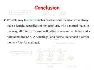 Conclusion
 Possible way to control such a disease is for the breeder to always
mate a female, regardless of her genotype, with a normal male. In
this way, all future offspring will either have a normal father and a
normal mother (AA–AA matings) or a normal father and a carrier
mother (AA–Aa matings).
13
 