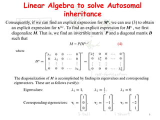 Linear Algebra to solve Autosomal
inheritance
Consequently, if we can find an explicit expression for Mn, we can use (3) to obtain
an explicit expression for x(n) . To find an explicit expression for Mn , we first
diagonalize M. That is, we find an invertible matrix P and a diagonal matrix D
such that
M = PDP -1 (4)
8
 