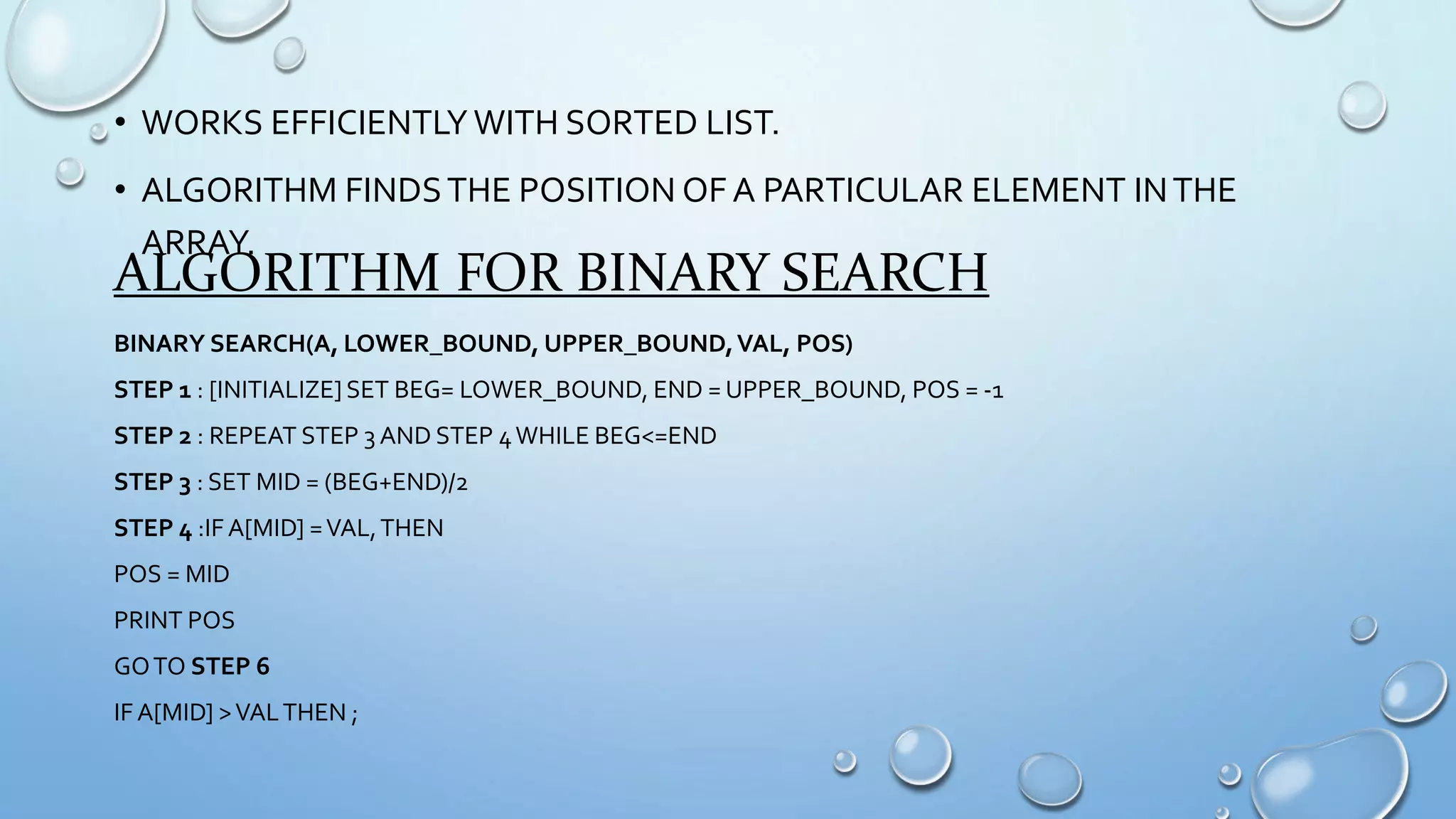 • WORKS EFFICIENTLY WITH SORTED LIST.
• ALGORITHM FINDSTHE POSITION OF A PARTICULAR ELEMENT INTHE
ARRAY.
ALGORITHM FOR BINARY SEARCH
BINARY SEARCH(A, LOWER_BOUND, UPPER_BOUND,VAL, POS)
STEP 1 : [INITIALIZE] SET BEG= LOWER_BOUND, END = UPPER_BOUND, POS = -1
STEP 2 : REPEAT STEP 3 AND STEP 4WHILE BEG<=END
STEP 3 : SET MID = (BEG+END)/2
STEP 4 :IF A[MID] =VAL,THEN
POS = MID
PRINT POS
GOTO STEP 6
IF A[MID] >VALTHEN ;
 