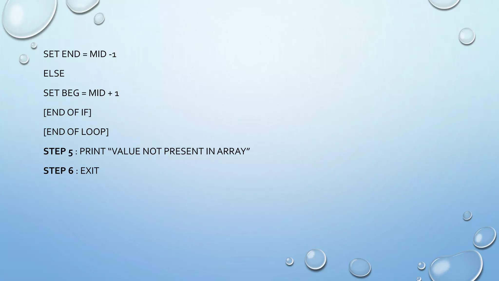 SET END = MID -1
ELSE
SET BEG = MID + 1
[END OF IF]
[END OF LOOP]
STEP 5 : PRINT “VALUE NOT PRESENT IN ARRAY”
STEP 6 : EXIT
 