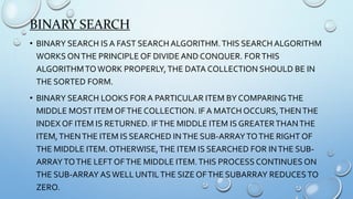 BINARY SEARCH
• BINARY SEARCH IS A FAST SEARCH ALGORITHM.THIS SEARCH ALGORITHM
WORKS ONTHE PRINCIPLE OF DIVIDE AND CONQUER. FORTHIS
ALGORITHMTOWORK PROPERLY,THE DATA COLLECTION SHOULD BE IN
THE SORTED FORM.
• BINARY SEARCH LOOKS FOR A PARTICULAR ITEM BY COMPARINGTHE
MIDDLE MOST ITEM OFTHE COLLECTION. IF A MATCH OCCURS,THENTHE
INDEX OF ITEM IS RETURNED. IFTHE MIDDLE ITEM IS GREATERTHANTHE
ITEM,THENTHE ITEM IS SEARCHED INTHE SUB-ARRAYTOTHE RIGHT OF
THE MIDDLE ITEM. OTHERWISE,THE ITEM IS SEARCHED FOR INTHE SUB-
ARRAYTOTHE LEFT OFTHE MIDDLE ITEM.THIS PROCESS CONTINUES ON
THE SUB-ARRAY ASWELL UNTILTHE SIZE OFTHE SUBARRAY REDUCESTO
ZERO.
 