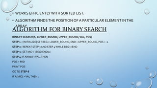 • WORKS EFFICIENTLY WITH SORTED LIST.
• ALGORITHM FINDSTHE POSITION OF A PARTICULAR ELEMENT INTHE
ARRAY.
ALGORITHM FOR BINARY SEARCH
BINARY SEARCH(A, LOWER_BOUND, UPPER_BOUND,VAL, POS)
STEP 1 : [INITIALIZE] SET BEG= LOWER_BOUND, END = UPPER_BOUND, POS = -1
STEP 2 : REPEAT STEP 3 AND STEP 4WHILE BEG<=END
STEP 3 : SET MID = (BEG+END)/2
STEP 4 :IF A[MID] =VAL,THEN
POS = MID
PRINT POS
GOTO STEP 6
IF A[MID] >VALTHEN ;
 