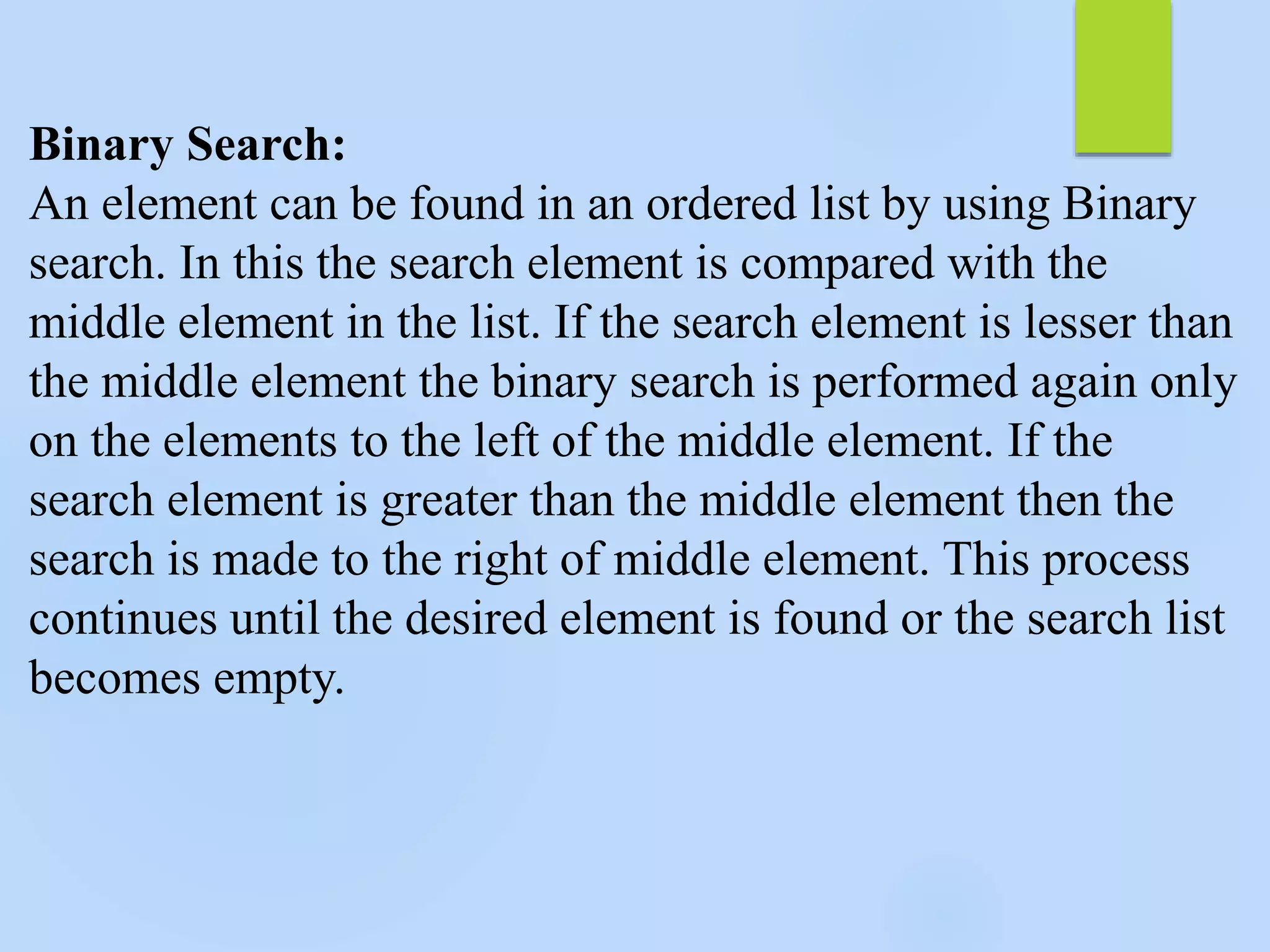Binary Search:
An element can be found in an ordered list by using Binary
search. In this the search element is compared with the
middle element in the list. If the search element is lesser than
the middle element the binary search is performed again only
on the elements to the left of the middle element. If the
search element is greater than the middle element then the
search is made to the right of middle element. This process
continues until the desired element is found or the search list
becomes empty.
 