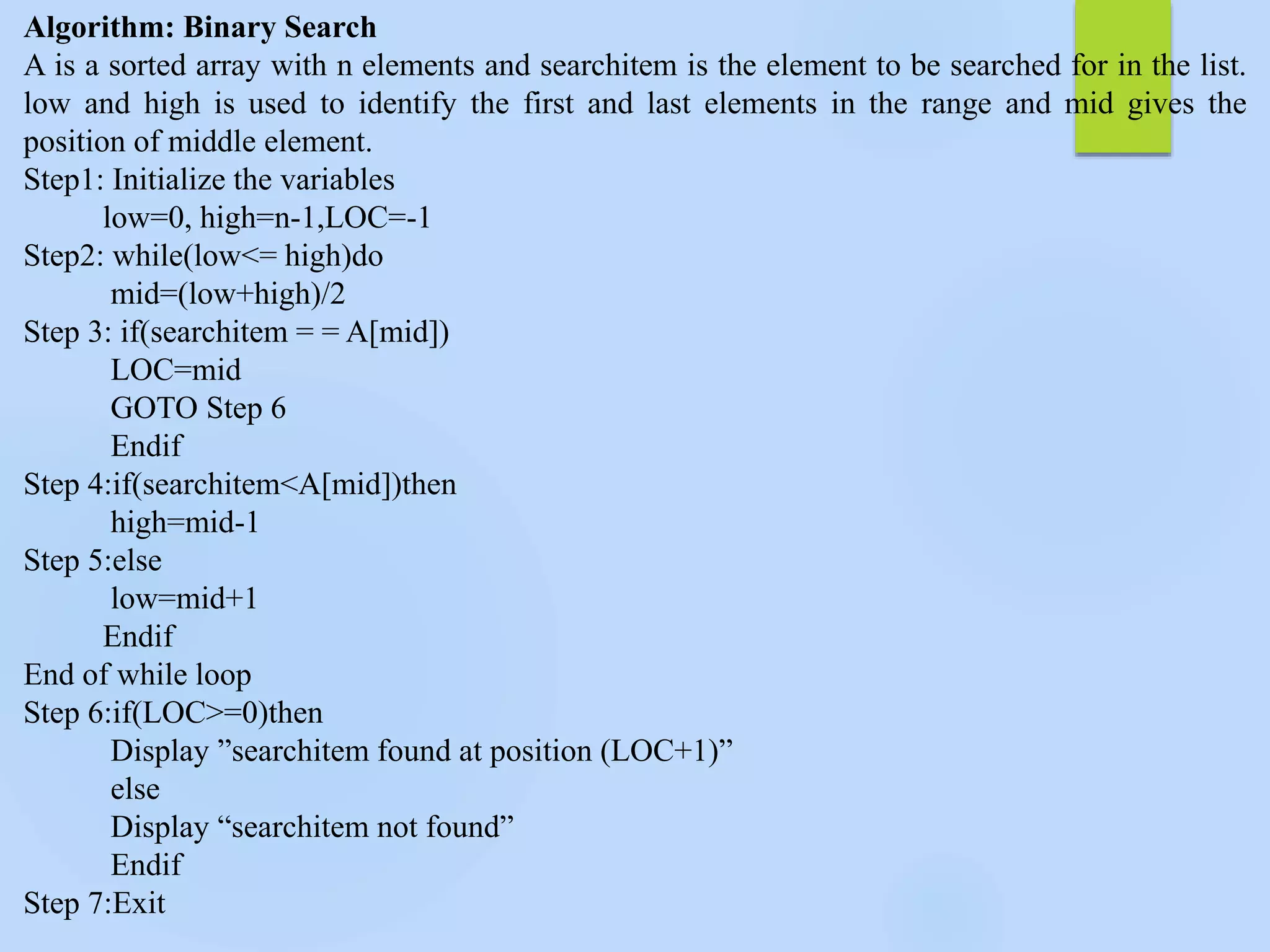 Algorithm: Binary Search
A is a sorted array with n elements and searchitem is the element to be searched for in the list.
low and high is used to identify the first and last elements in the range and mid gives the
position of middle element.
Step1: Initialize the variables
low=0, high=n-1,LOC=-1
Step2: while(low<= high)do
mid=(low+high)/2
Step 3: if(searchitem = = A[mid])
LOC=mid
GOTO Step 6
Endif
Step 4:if(searchitem<A[mid])then
high=mid-1
Step 5:else
low=mid+1
Endif
End of while loop
Step 6:if(LOC>=0)then
Display ”searchitem found at position (LOC+1)”
else
Display “searchitem not found”
Endif
Step 7:Exit
 