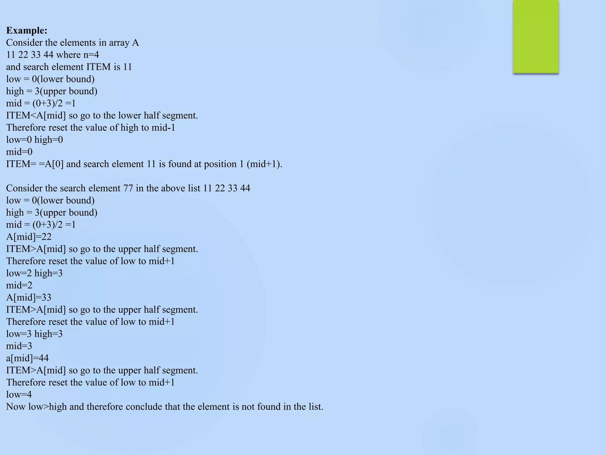 Example:
Consider the elements in array A
11 22 33 44 where n=4
and search element ITEM is 11
low = 0(lower bound)
high = 3(upper bound)
mid = (0+3)/2 =1
ITEM<A[mid] so go to the lower half segment.
Therefore reset the value of high to mid-1
low=0 high=0
mid=0
ITEM= =A[0] and search element 11 is found at position 1 (mid+1).
Consider the search element 77 in the above list 11 22 33 44
low = 0(lower bound)
high = 3(upper bound)
mid = (0+3)/2 =1
A[mid]=22
ITEM>A[mid] so go to the upper half segment.
Therefore reset the value of low to mid+1
low=2 high=3
mid=2
A[mid]=33
ITEM>A[mid] so go to the upper half segment.
Therefore reset the value of low to mid+1
low=3 high=3
mid=3
a[mid]=44
ITEM>A[mid] so go to the upper half segment.
Therefore reset the value of low to mid+1
low=4
Now low>high and therefore conclude that the element is not found in the list.
 