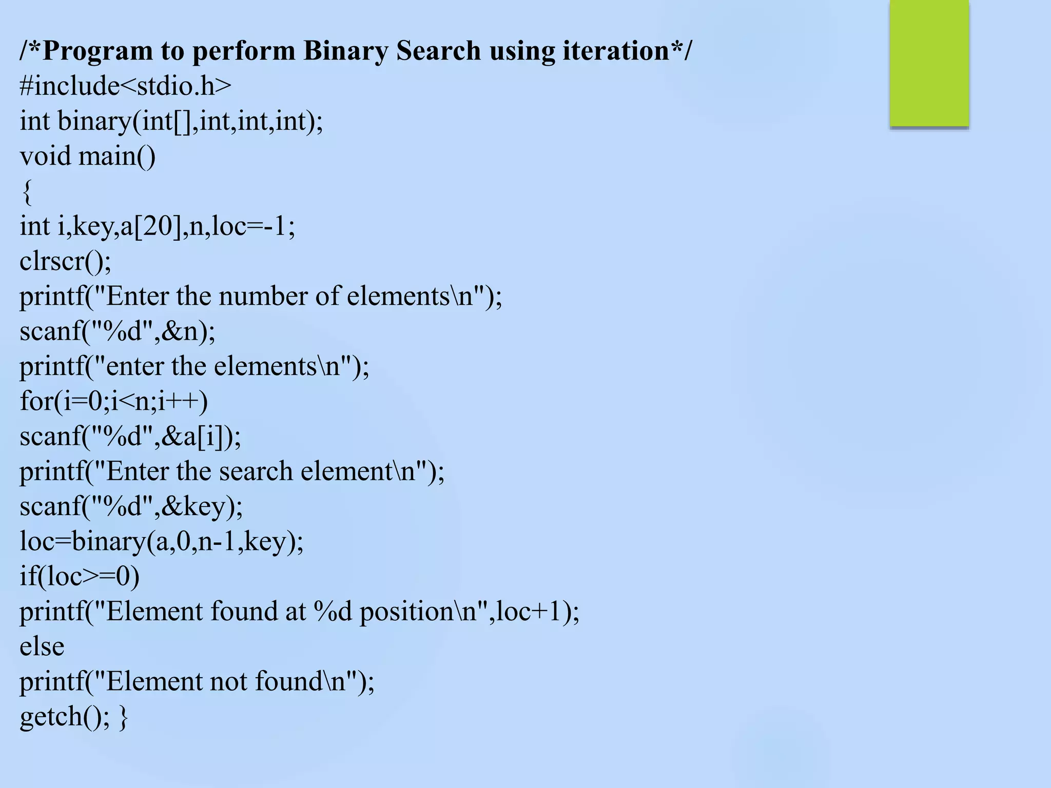 /*Program to perform Binary Search using iteration*/
#include<stdio.h>
int binary(int[],int,int,int);
void main()
{
int i,key,a[20],n,loc=-1;
clrscr();
printf("Enter the number of elementsn");
scanf("%d",&n);
printf("enter the elementsn");
for(i=0;i<n;i++)
scanf("%d",&a[i]);
printf("Enter the search elementn");
scanf("%d",&key);
loc=binary(a,0,n-1,key);
if(loc>=0)
printf("Element found at %d positionn",loc+1);
else
printf("Element not foundn");
getch(); }
 