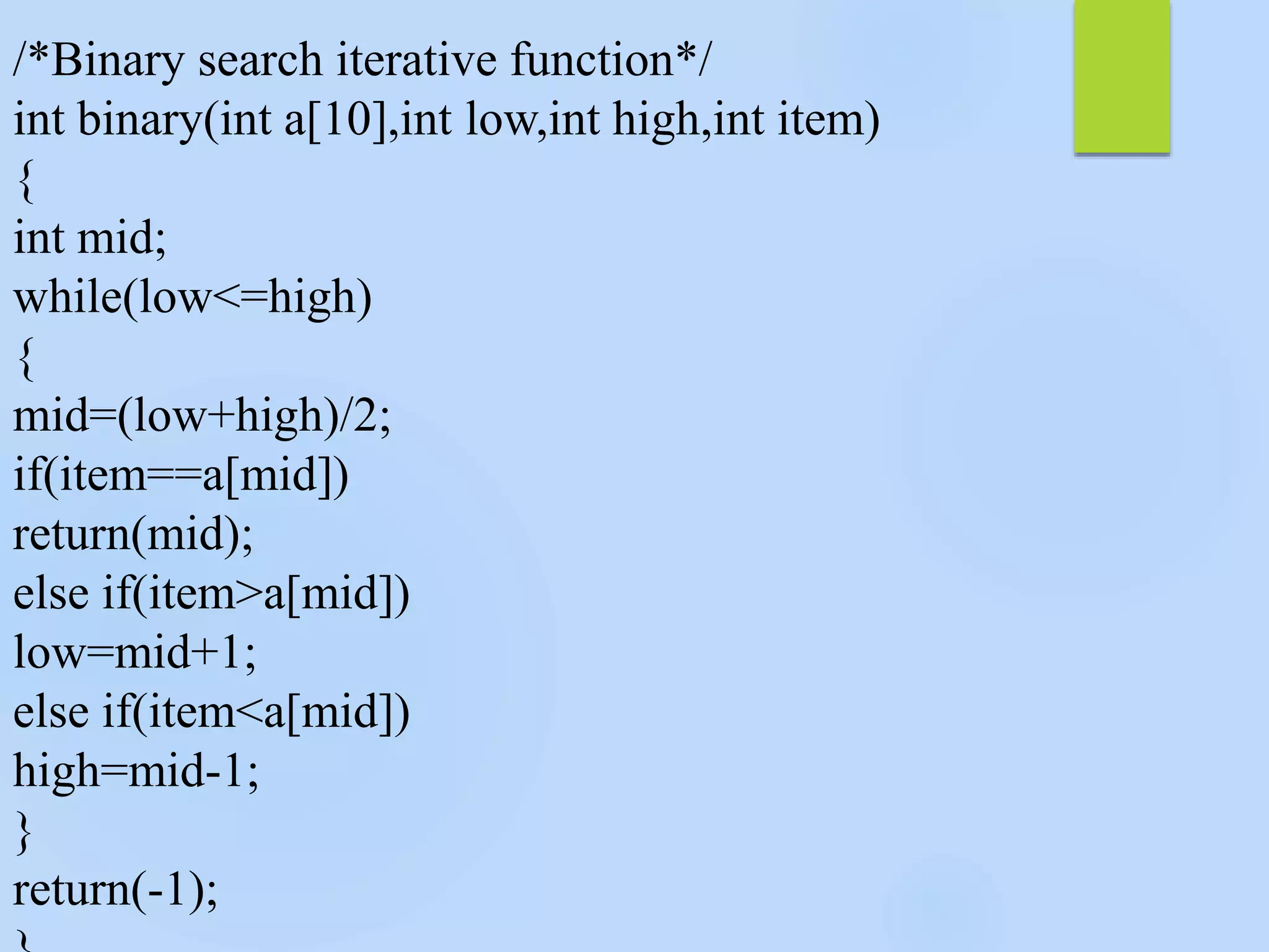 /*Binary search iterative function*/
int binary(int a[10],int low,int high,int item)
{
int mid;
while(low<=high)
{
mid=(low+high)/2;
if(item==a[mid])
return(mid);
else if(item>a[mid])
low=mid+1;
else if(item<a[mid])
high=mid-1;
}
return(-1);
 