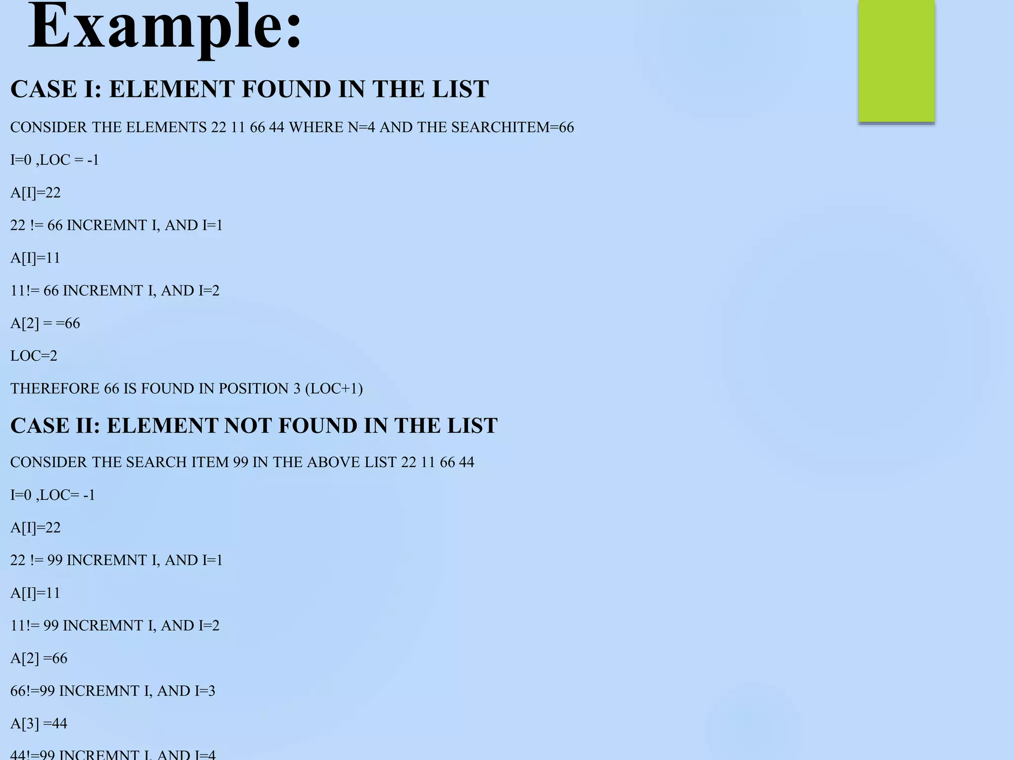 Example:
CASE I: ELEMENT FOUND IN THE LIST
CONSIDER THE ELEMENTS 22 11 66 44 WHERE N=4 AND THE SEARCHITEM=66
I=0 ,LOC = -1
A[I]=22
22 != 66 INCREMNT I, AND I=1
A[I]=11
11!= 66 INCREMNT I, AND I=2
A[2] = =66
LOC=2
THEREFORE 66 IS FOUND IN POSITION 3 (LOC+1)
CASE II: ELEMENT NOT FOUND IN THE LIST
CONSIDER THE SEARCH ITEM 99 IN THE ABOVE LIST 22 11 66 44
I=0 ,LOC= -1
A[I]=22
22 != 99 INCREMNT I, AND I=1
A[I]=11
11!= 99 INCREMNT I, AND I=2
A[2] =66
66!=99 INCREMNT I, AND I=3
A[3] =44
 
