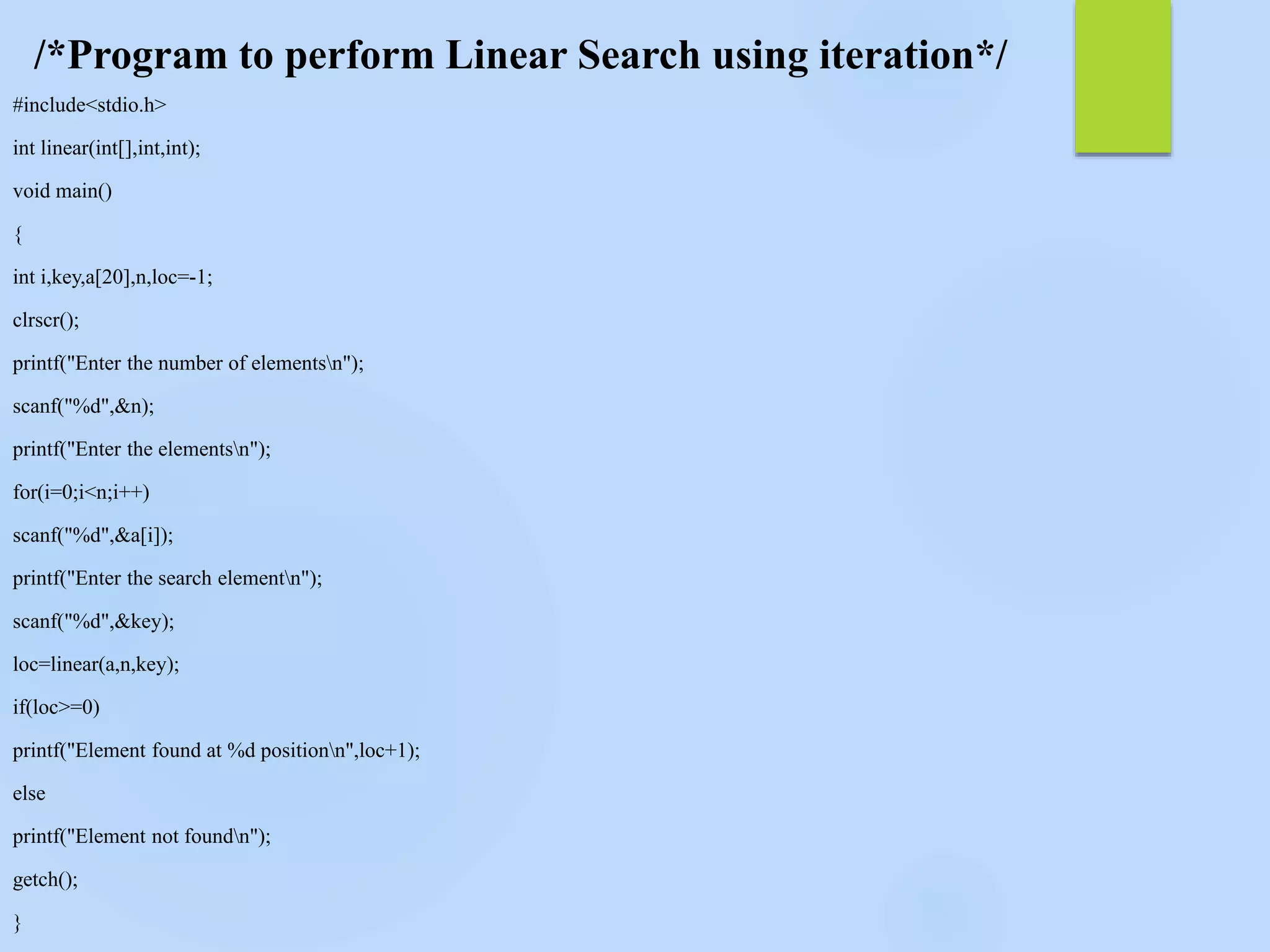 /*Program to perform Linear Search using iteration*/
#include<stdio.h>
int linear(int[],int,int);
void main()
{
int i,key,a[20],n,loc=-1;
clrscr();
printf("Enter the number of elementsn");
scanf("%d",&n);
printf("Enter the elementsn");
for(i=0;i<n;i++)
scanf("%d",&a[i]);
printf("Enter the search elementn");
scanf("%d",&key);
loc=linear(a,n,key);
if(loc>=0)
printf("Element found at %d positionn",loc+1);
else
printf("Element not foundn");
getch();
}
 
