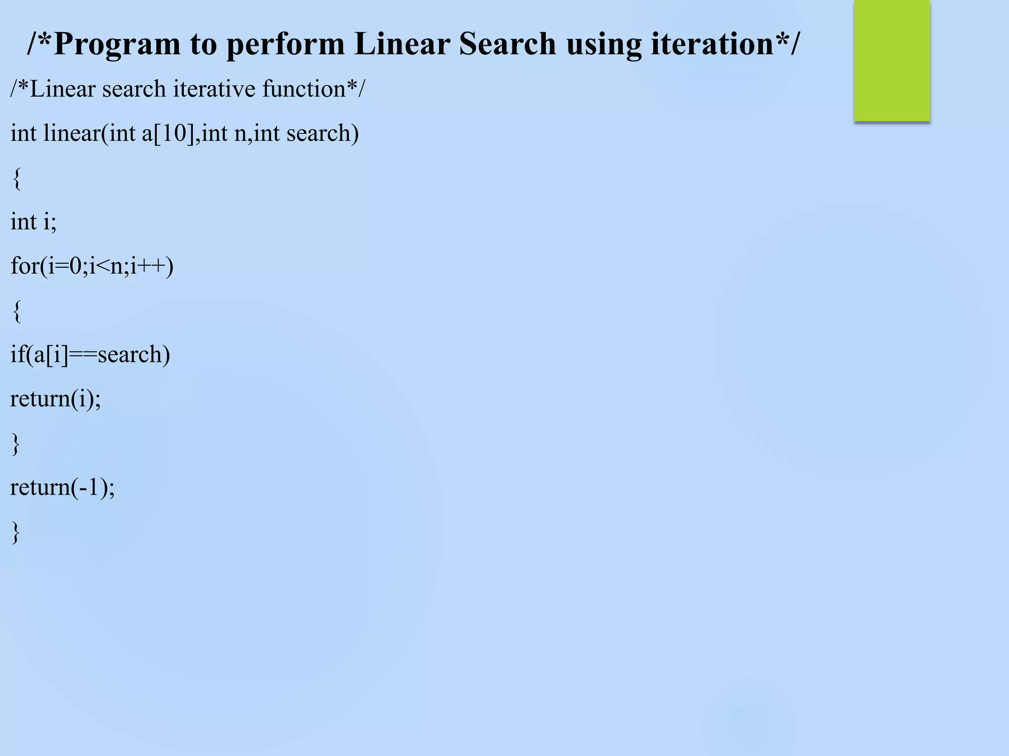 /*Program to perform Linear Search using iteration*/
/*Linear search iterative function*/
int linear(int a[10],int n,int search)
{
int i;
for(i=0;i<n;i++)
{
if(a[i]==search)
return(i);
}
return(-1);
}
 