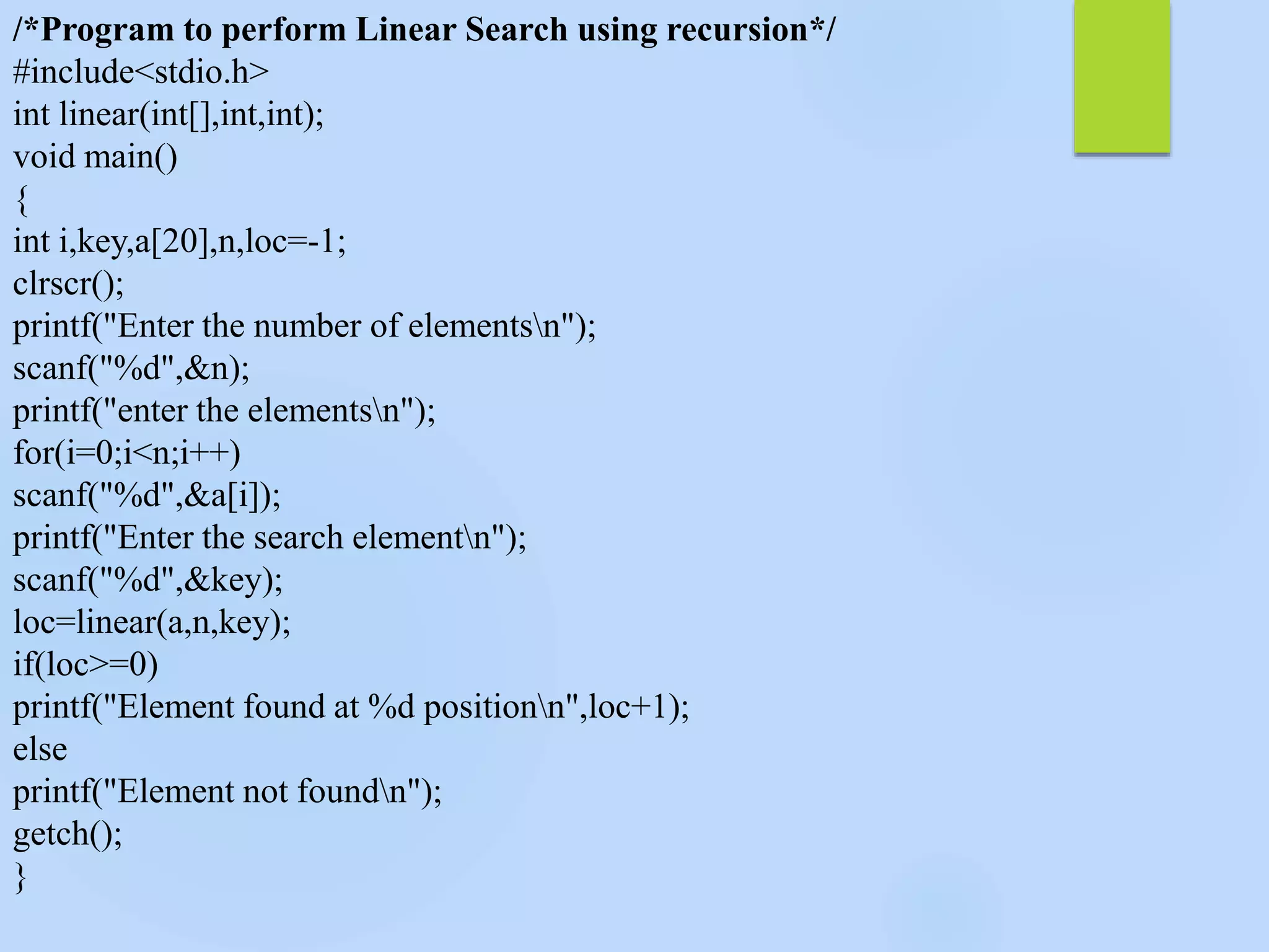 /*Program to perform Linear Search using recursion*/
#include<stdio.h>
int linear(int[],int,int);
void main()
{
int i,key,a[20],n,loc=-1;
clrscr();
printf("Enter the number of elementsn");
scanf("%d",&n);
printf("enter the elementsn");
for(i=0;i<n;i++)
scanf("%d",&a[i]);
printf("Enter the search elementn");
scanf("%d",&key);
loc=linear(a,n,key);
if(loc>=0)
printf("Element found at %d positionn",loc+1);
else
printf("Element not foundn");
getch();
}
 