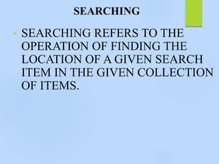 SEARCHING
• SEARCHING REFERS TO THE
OPERATION OF FINDING THE
LOCATION OF A GIVEN SEARCH
ITEM IN THE GIVEN COLLECTION
OF ITEMS.
 