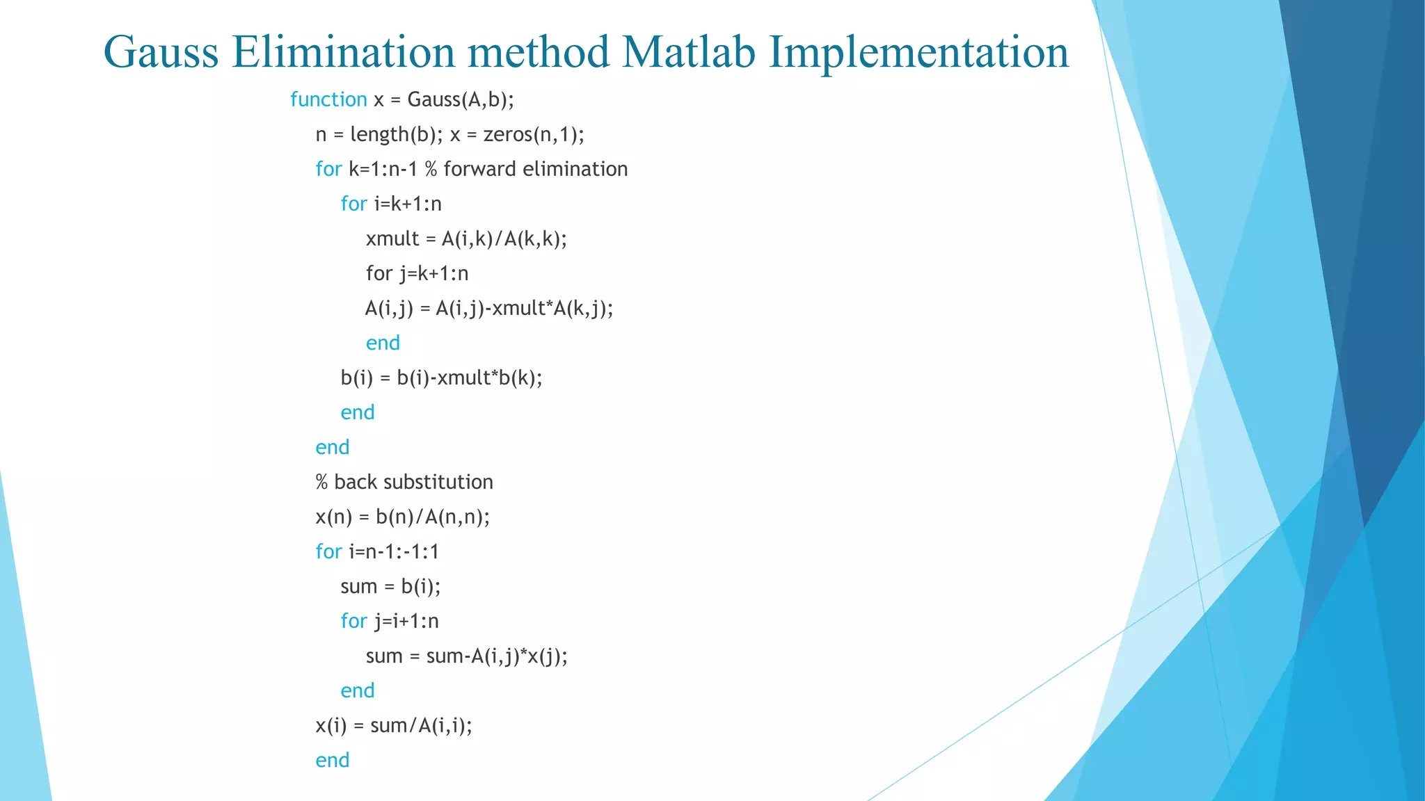 Gauss Elimination method Matlab Implementation
function x = Gauss(A,b);
n = length(b); x = zeros(n,1);
for k=1:n-1 % forward elimination
for i=k+1:n
xmult = A(i,k)/A(k,k);
for j=k+1:n
A(i,j) = A(i,j)-xmult*A(k,j);
end
b(i) = b(i)-xmult*b(k);
end
end
% back substitution
x(n) = b(n)/A(n,n);
for i=n-1:-1:1
sum = b(i);
for j=i+1:n
sum = sum-A(i,j)*x(j);
end
x(i) = sum/A(i,i);
end
 
