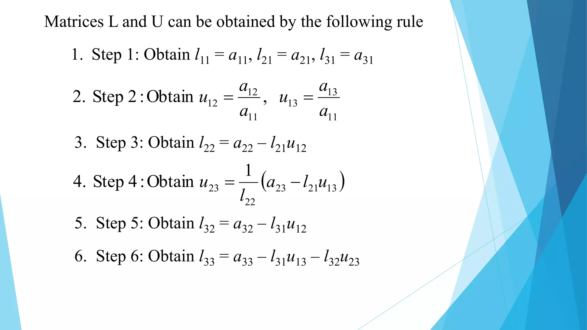 Matrices L and U can be obtained by the following rule
1. Step 1: Obtain l11 = a11, l21 = a21, l31 = a31
11
13
13
11
12
12 ,Obtain:2Step.2
a
a
u
a
a
u 
3. Step 3: Obtain l22 = a22 – l21u12
 132123
22
23
1
Obtain:4Step.4 ula
l
u 
5. Step 5: Obtain l32 = a32 – l31u12
6. Step 6: Obtain l33 = a33 – l31u13 – l32u23
 