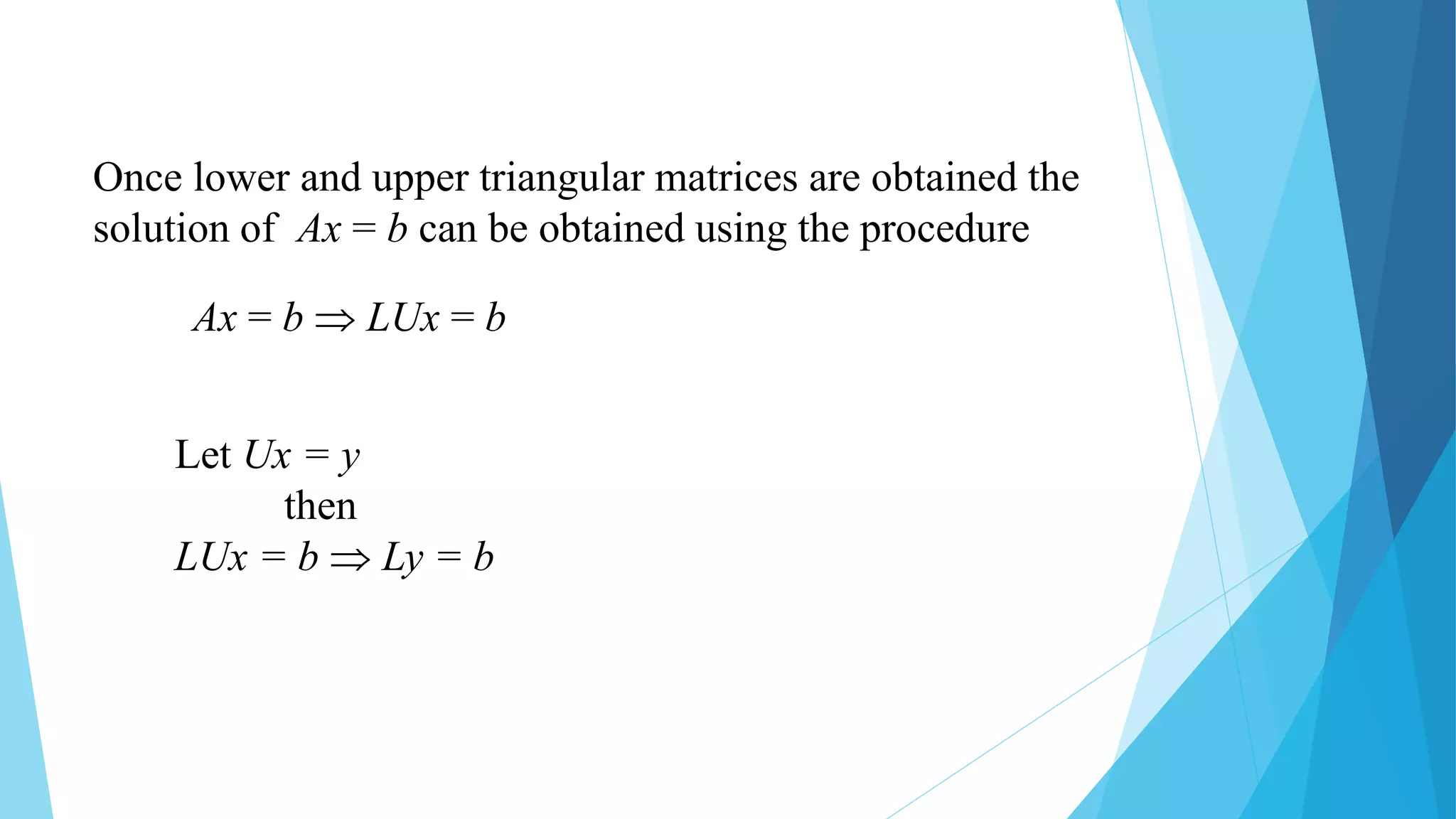 Once lower and upper triangular matrices are obtained the
solution of Ax = b can be obtained using the procedure
Ax = b  LUx = b
Let Ux = y
then
LUx = b  Ly = b
 