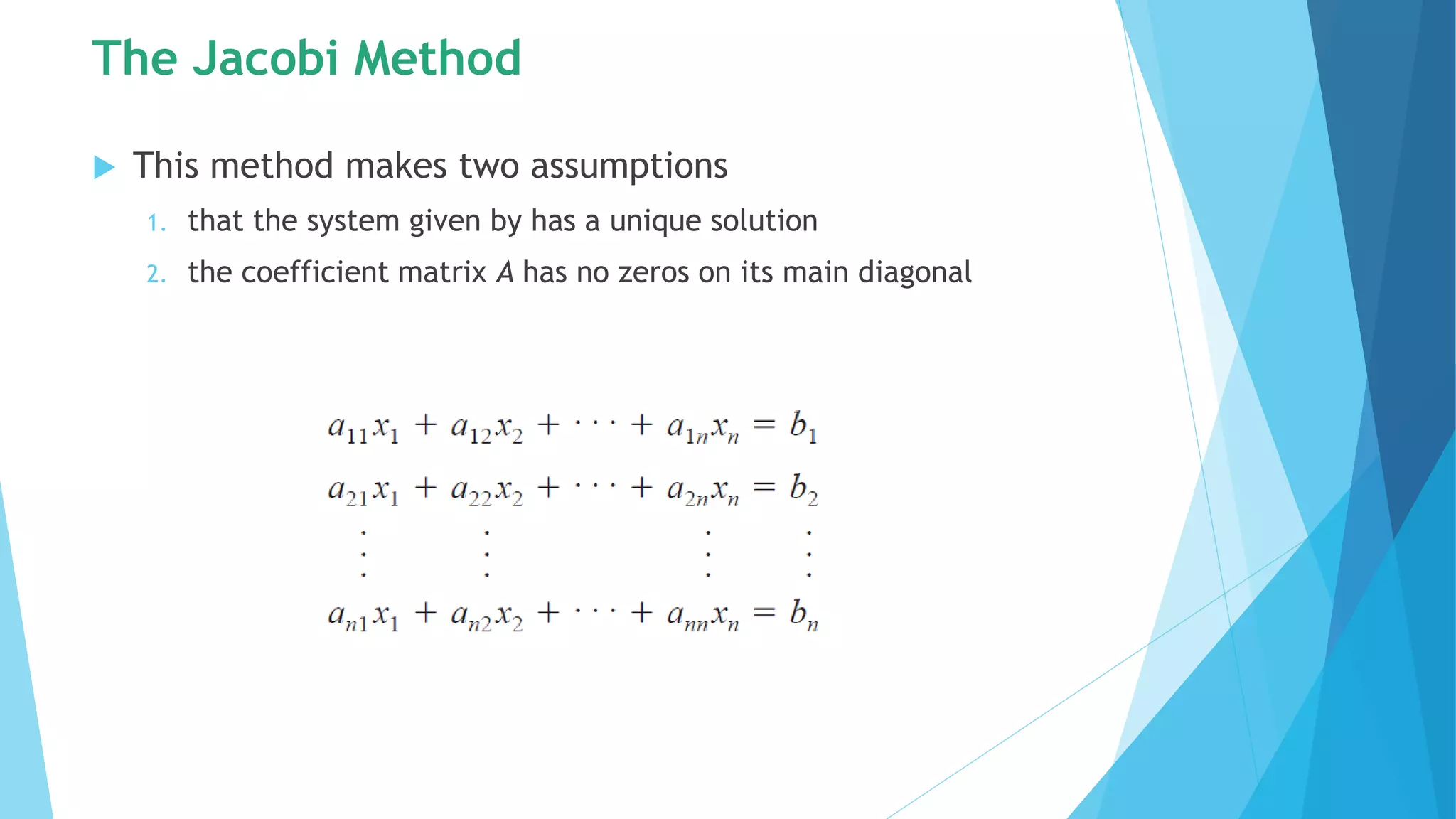The Jacobi Method
 This method makes two assumptions
1. that the system given by has a unique solution
2. the coefficient matrix A has no zeros on its main diagonal
 