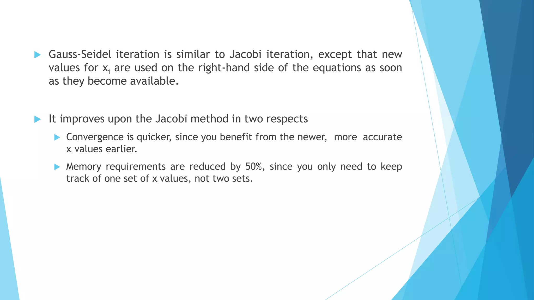  Gauss-Seidel iteration is similar to Jacobi iteration, except that new
values for xi are used on the right-hand side of the equations as soon
as they become available.
 It improves upon the Jacobi method in two respects
 Convergence is quicker, since you benefit from the newer, more accurate
xi values earlier.
 Memory requirements are reduced by 50%, since you only need to keep
track of one set of xi values, not two sets.
 