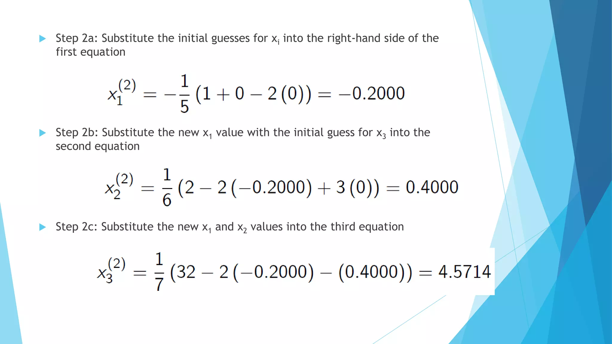  Step 2a: Substitute the initial guesses for xi into the right-hand side of the
first equation
 Step 2b: Substitute the new x1 value with the initial guess for x3 into the
second equation
 Step 2c: Substitute the new x1 and x2 values into the third equation
 