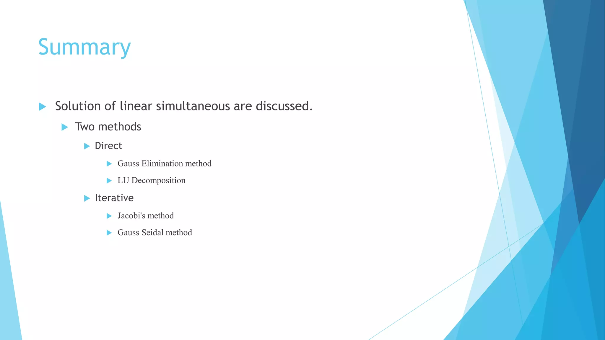 Summary
 Solution of linear simultaneous are discussed.
 Two methods
 Direct
 Gauss Elimination method
 LU Decomposition
 Iterative
 Jacobi's method
 Gauss Seidal method
 