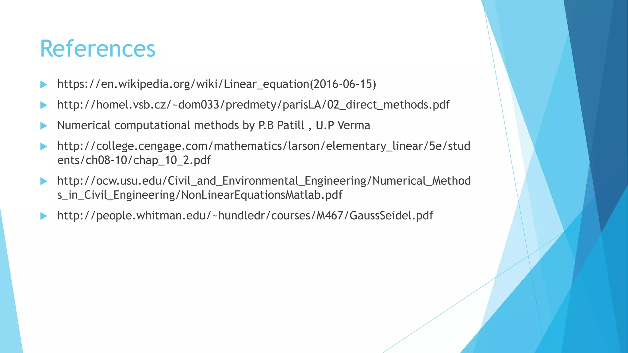 References
 https://en.wikipedia.org/wiki/Linear_equation(2016-06-15)
 http://homel.vsb.cz/~dom033/predmety/parisLA/02_direct_methods.pdf
 Numerical computational methods by P.B Patill , U.P Verma
 http://college.cengage.com/mathematics/larson/elementary_linear/5e/stud
ents/ch08-10/chap_10_2.pdf
 http://ocw.usu.edu/Civil_and_Environmental_Engineering/Numerical_Method
s_in_Civil_Engineering/NonLinearEquationsMatlab.pdf
 http://people.whitman.edu/~hundledr/courses/M467/GaussSeidel.pdf
 