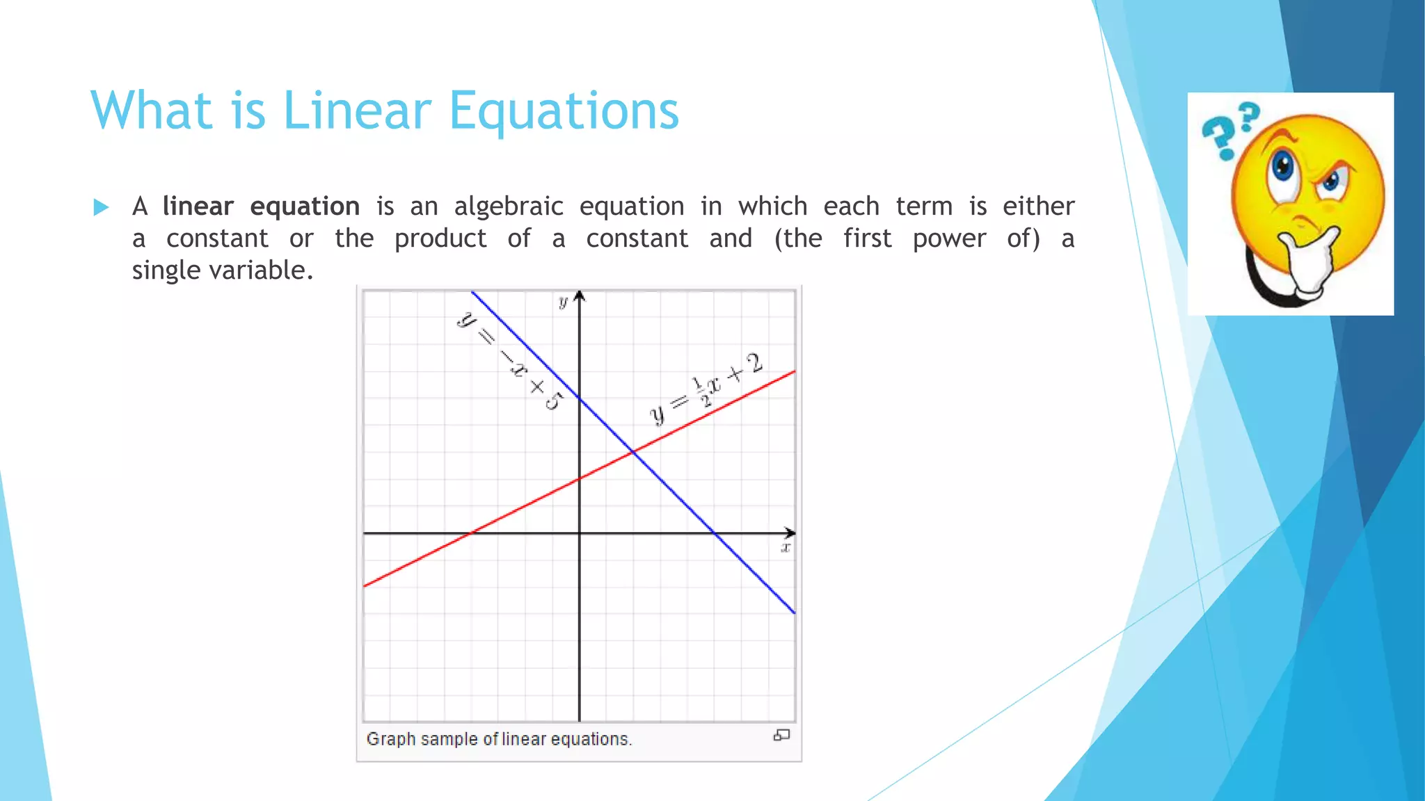 What is Linear Equations
 A linear equation is an algebraic equation in which each term is either
a constant or the product of a constant and (the first power of) a
single variable.
 