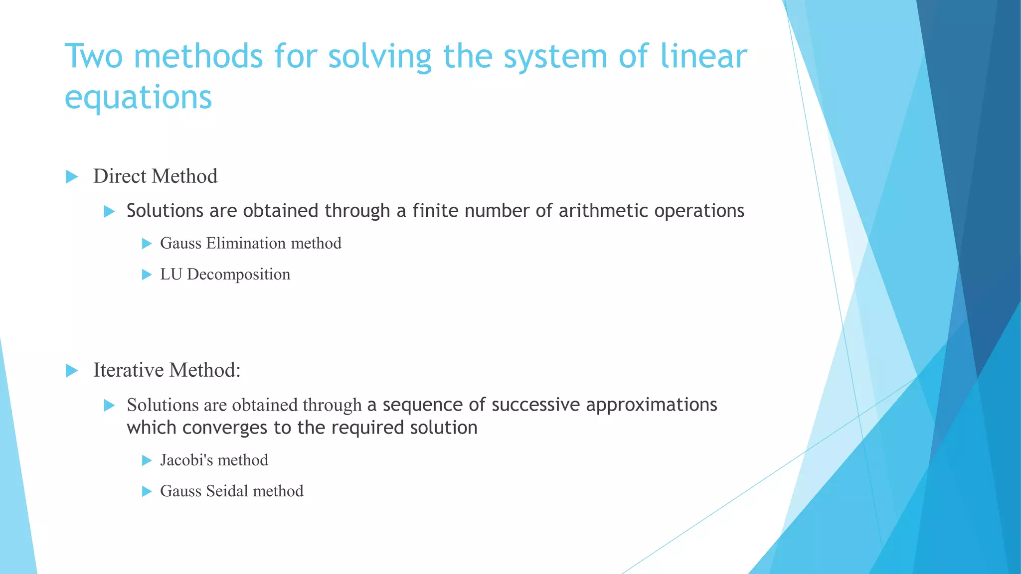 Two methods for solving the system of linear
equations
 Direct Method
 Solutions are obtained through a finite number of arithmetic operations
 Gauss Elimination method
 LU Decomposition
 Iterative Method:
 Solutions are obtained through a sequence of successive approximations
which converges to the required solution
 Jacobi's method
 Gauss Seidal method
 