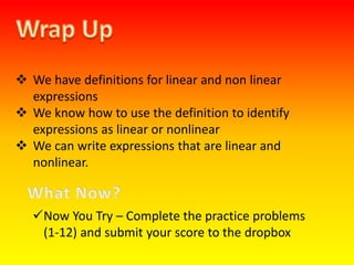  We have definitions for linear and non linear
expressions
 We know how to use the definition to identify
expressions as linear or nonlinear
 We can write expressions that are linear and
nonlinear.
Now You Try – Complete the practice problems
(1-12) and submit your score to the dropbox
 
