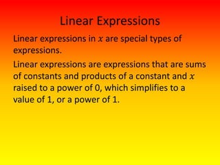 Linear Expressions
Linear expressions in 𝑥 are special types of
expressions.
Linear expressions are expressions that are sums
of constants and products of a constant and 𝑥
raised to a power of 0, which simplifies to a
value of 1, or a power of 1.
 