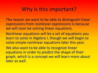 Why is this important?
The reason we want to be able to distinguish linear
expressions from nonlinear expressions is because
we will soon be solving linear equations.
Nonlinear equations will be a set of equations you
learn to solve in Algebra I, though we will begin to
solve simple nonlinear equations later this year.
We also want to be able to recognize linear
equations in order to predict the shape of their
graph, which is a concept we will learn more about
later as well.
 