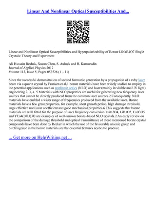 Linear And Nonlinear Optical Susceptibilities And...
Linear and Nonlinear Optical Susceptibilities and Hyperpolarizability of Borate LiNaB4O7 Single
Crystals: Theory and Experiment
Ali Hussain Reshak, Xuean Chen, S. Auluck and H. Kamarudin
Journal of Applied Physics 2012
Volume 112, Issue 5, Pages 053526 (1 – 11)
Since the successful demonstration of second harmonic generation by a propagation of a ruby laser
beam via a quartz crystal by Franken et al,1 borate materials have been widely studied to employ in
the potential applications such as nonlinear optics (NLO) and laser (mainly in visible and UV light)
engineering.2, 3, 4, 5 Materials with NLO properties are useful for generating new frequency laser
sources that cannot be directly produced from the common laser sources.2 Consequently, NLO
materials have enabled a wider range of frequencies produced from the available laser. Borate
materials have a few great properties, for example, short growth period, high damage threshold,
large effective nonlinear coefficient and good mechanical properties.6 This suggests that borate
materials are well fitted for the purpose of laser frequency conversion. BaB2O4, LiB3O5, CsB3O5
and YCa4(BO3)3O are examples of well–known borate–based NLO crystals.2 An early review on
the comparison of the damage threshold and optical transmittance of these mentioned borate crystal
compounds have been done by Becker in which the use of the favourable anionic group and
birefringence in the borate materials are the essential features needed to produce
... Get more on HelpWriting.net ...
 