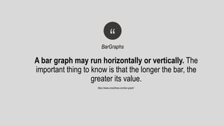 A bar graph may run horizontally or vertically. The
important thing to know is that the longer the bar, the
greater its value.
“BarGraphs
https://www.smartdraw.com/bar-graph/
 