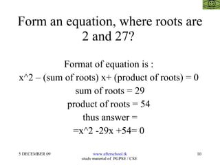 Form an equation, where roots are 2 and 27?  Format of equation is :  x^2 – (sum of roots) x+ (product of roots) = 0  sum of roots = 29 product of roots = 54  thus answer = =x^2 -29x +54= 0  