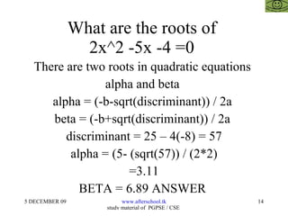 What are the roots of  2x^2 -5x -4 =0  There are two roots in quadratic equations  alpha and beta  alpha = (-b-sqrt(discriminant)) / 2a  beta = (-b+sqrt(discriminant)) / 2a  discriminant = 25 – 4(-8) = 57 alpha = (5- (sqrt(57)) / (2*2) =3.11 BETA = 6.89 ANSWER  