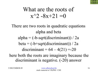 What are the roots of  x^2 -8x+21 =0  There are two roots in quadratic equations  alpha and beta  alpha = (-b-sqrt(discriminant)) / 2a  beta = (-b+sqrt(discriminant)) / 2a  discriminant = 64 – 4(21) =-20 here both the roots are imaginary because the discriminant is negative. (-20) answer  